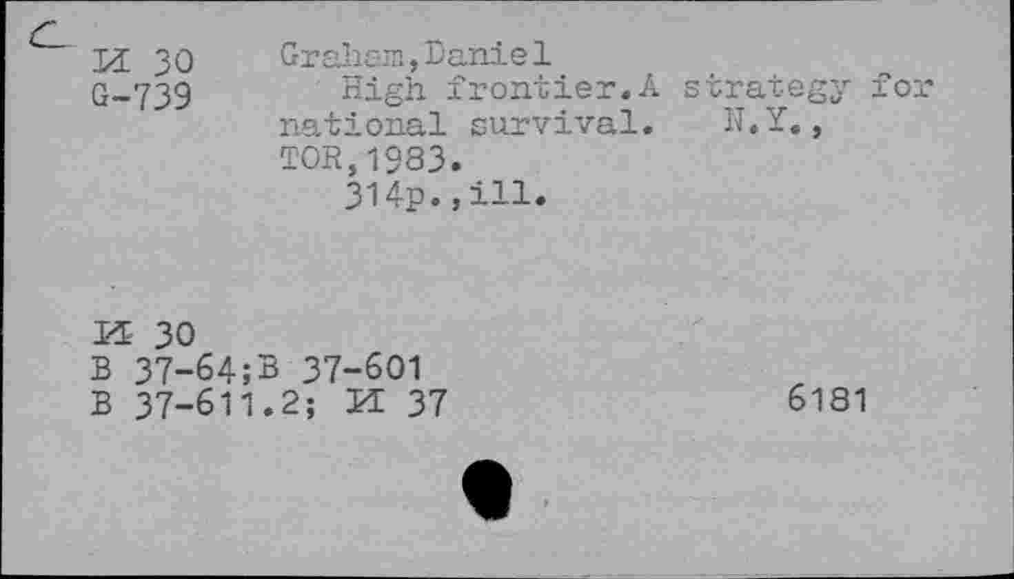 ﻿M 30 G-739
Graham,Daniel
High frontier.A national survival. TOR,1983.
314p.,ill.
strategy for
N.Y.,
K 30
B 37-64;B 37-601
B 37-611.2; H 37
6181